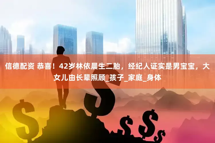 信德配资 恭喜！42岁林依晨生二胎，经纪人证实是男宝宝，大女儿由长辈照顾_孩子_家庭_身体