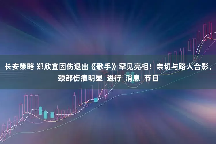长安策略 郑欣宜因伤退出《歌手》罕见亮相！亲切与路人合影，颈部伤痕明显_进行_消息_节目