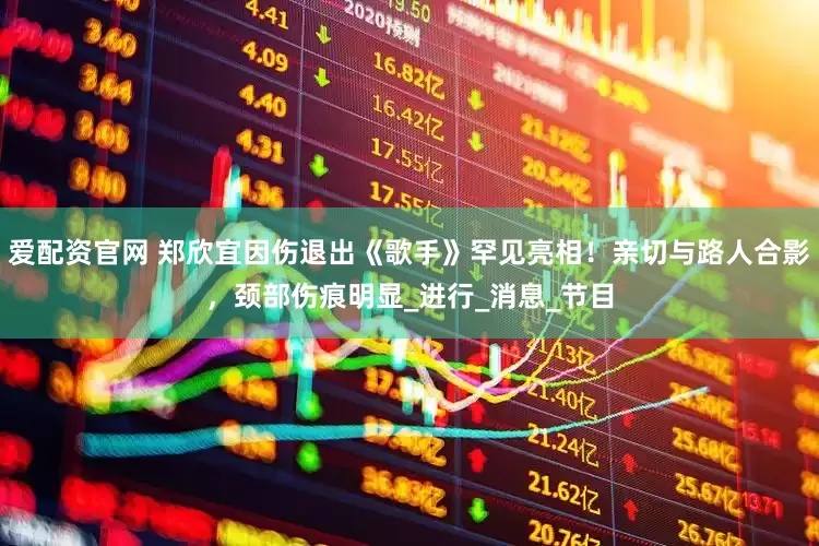 爱配资官网 郑欣宜因伤退出《歌手》罕见亮相！亲切与路人合影，颈部伤痕明显_进行_消息_节目