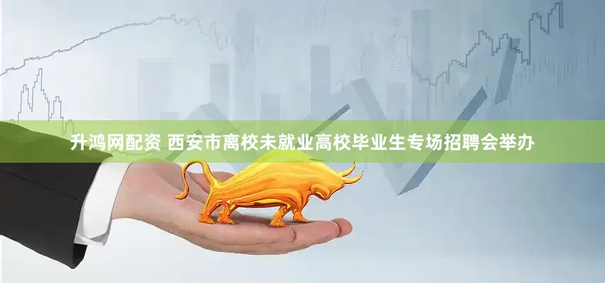 升鸿网配资 西安市离校未就业高校毕业生专场招聘会举办