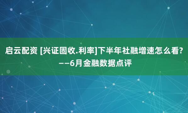 启云配资 [兴证固收.利率]下半年社融增速怎么看? ——6月金融数据点评