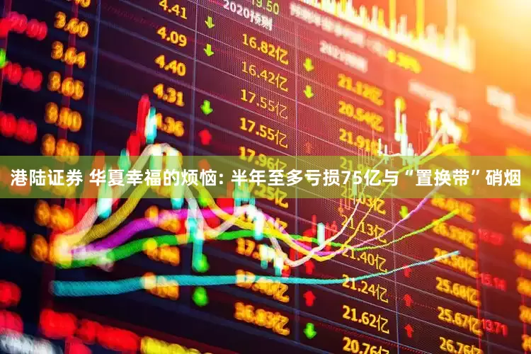 港陆证券 华夏幸福的烦恼: 半年至多亏损75亿与“置换带”硝烟