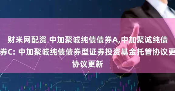 财米网配资 中加聚诚纯债债券A,中加聚诚纯债债券C: 中加聚诚纯债债券型证券投资基金托管协议更新