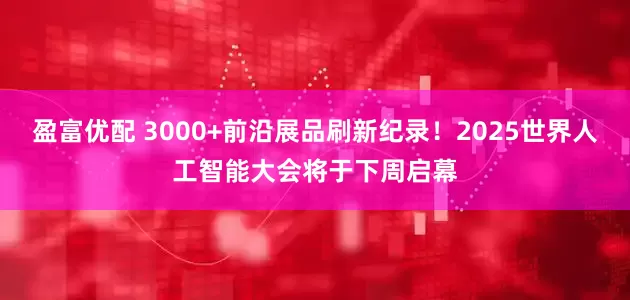 盈富优配 3000+前沿展品刷新纪录！2025世界人工智能大会将于下周启幕