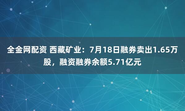 全金网配资 西藏矿业：7月18日融券卖出1.65万股，融资融券余额5.71亿元