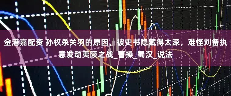 金港嘉配资 孙权杀关羽的原因，被史书隐藏得太深，难怪刘备执意发动夷陵之战_曹操_蜀汉_说法