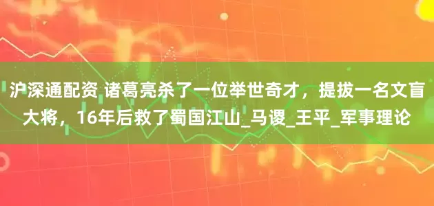 沪深通配资 诸葛亮杀了一位举世奇才，提拔一名文盲大将，16年后救了蜀国江山_马谡_王平_军事理论
