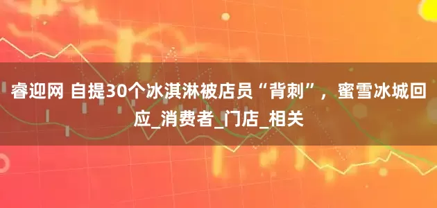 睿迎网 自提30个冰淇淋被店员“背刺”，蜜雪冰城回应_消费者_门店_相关