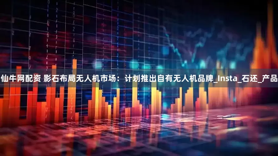 仙牛网配资 影石布局无人机市场：计划推出自有无人机品牌_Insta_石还_产品