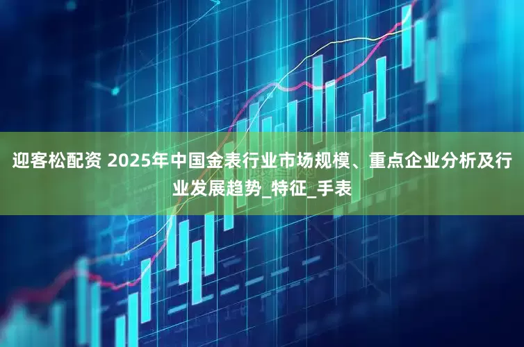 迎客松配资 2025年中国金表行业市场规模、重点企业分析及行业发展趋势_特征_手表