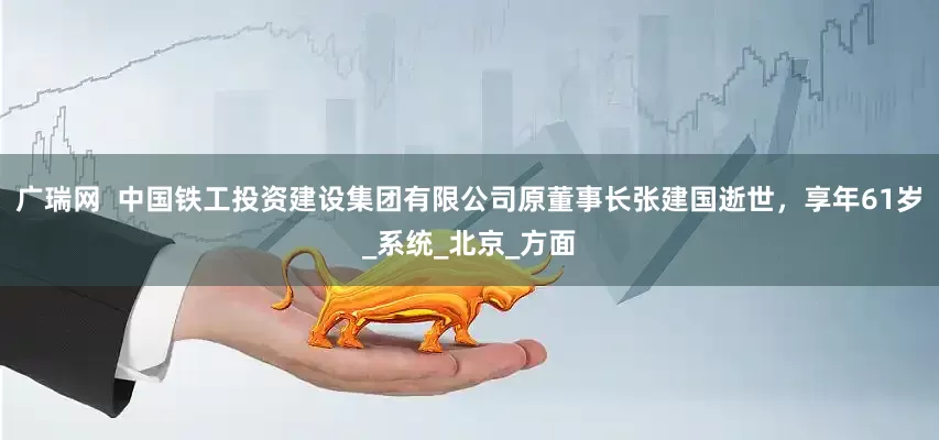 广瑞网  中国铁工投资建设集团有限公司原董事长张建国逝世，享年61岁_系统_北京_方面
