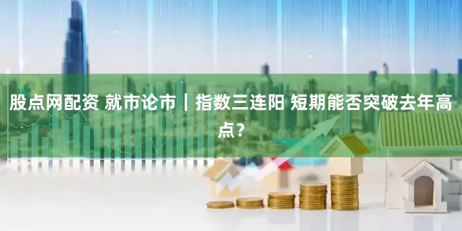 股点网配资 就市论市｜指数三连阳 短期能否突破去年高点？