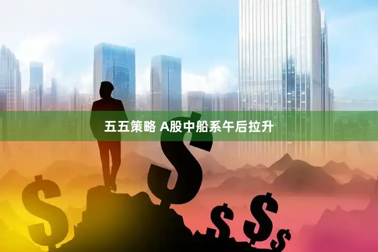 五五策略 A股中船系午后拉升