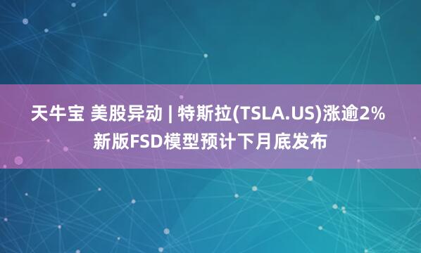 天牛宝 美股异动 | 特斯拉(TSLA.US)涨逾2% 新版FSD模型预计下月底发布