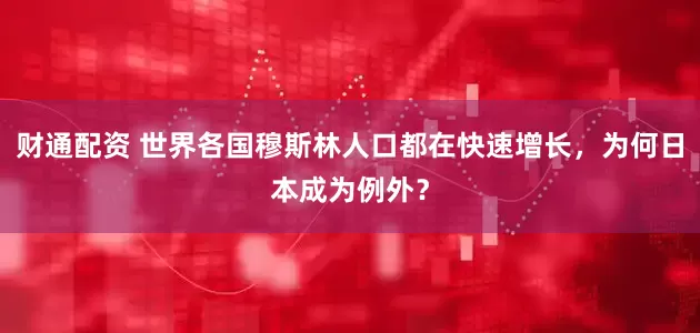 财通配资 世界各国穆斯林人口都在快速增长，为何日本成为例外？