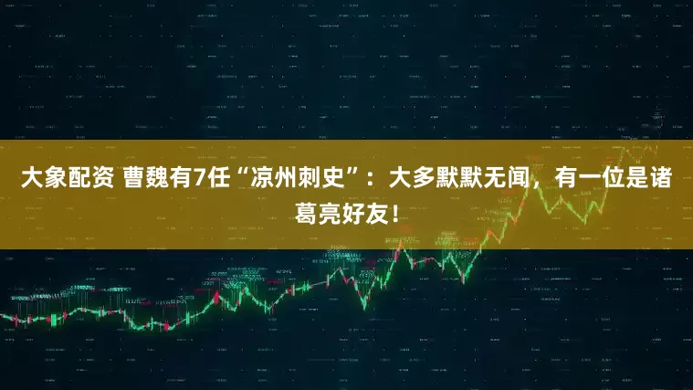 大象配资 曹魏有7任“凉州刺史”：大多默默无闻，有一位是诸葛亮好友！