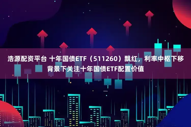 浩源配资平台 十年国债ETF（511260）飘红，利率中枢下移背景下关注十年国债ETF配置价值
