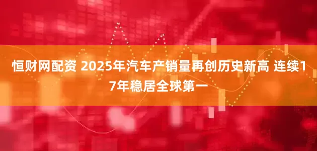 恒财网配资 2025年汽车产销量再创历史新高 连续17年稳居全球第一