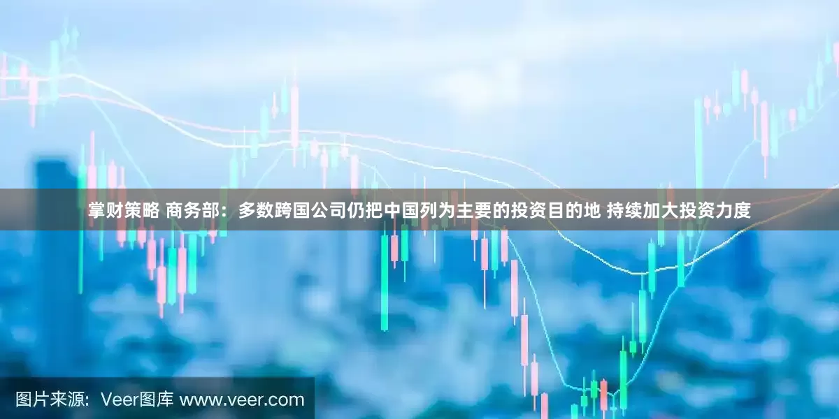 掌财策略 商务部：多数跨国公司仍把中国列为主要的投资目的地 持续加大投资力度