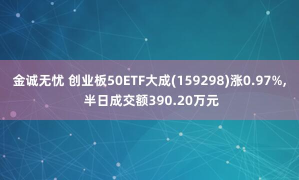 金诚无忧 创业板50ETF大成(159298)涨0.97%, 半日成交额390.20万元